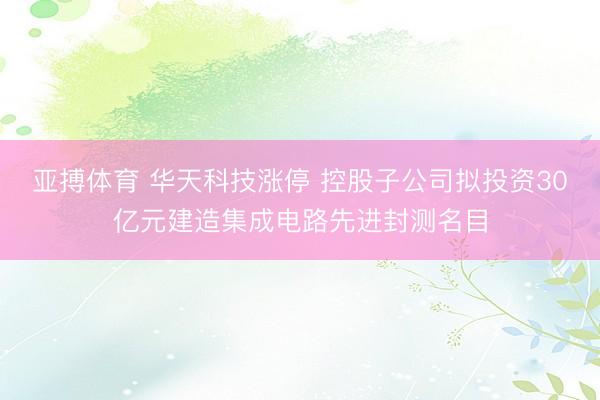 亚搏体育 华天科技涨停 控股子公司拟投资30亿元建造集成电路先进封测名目