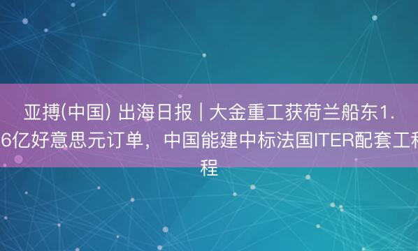 亚搏(中国) 出海日报 | 大金重工获荷兰船东1.56亿好意思元订单，中国能建中标法国ITER配套工程