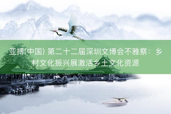 亚搏(中国) 第二十二届深圳文博会不雅察：乡村文化振兴展激活乡土文化资源