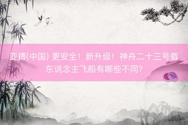 亚搏(中国) 更安全！新升级！神舟二十三号载东说念主飞船有哪些不同？