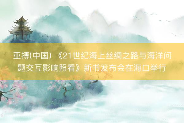 亚搏(中国) 《21世纪海上丝绸之路与海洋问题交互影响照看》新书发布会在海口举行