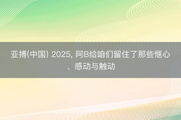 亚搏(中国) 2025， 阿B给咱们留住了那些惬心、感动与触动
