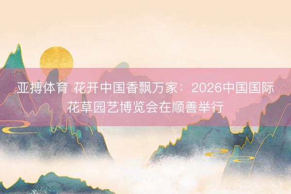 亚搏体育 花开中国香飘万家：2026中国国际花草园艺博览会在顺善举行