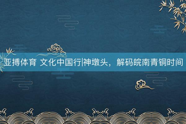 亚搏体育 文化中国行|神墩头，解码皖南青铜时间