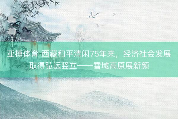 亚搏体育 西藏和平清闲75年来，经济社会发展取得弘远竖立——雪域高原展新颜