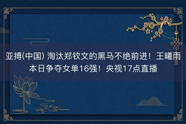 亚搏(中国) 淘汰郑钦文的黑马不绝前进！王曦雨本日争夺女单16强！央视17点直播