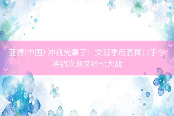 亚搏(中国) 冲就完事了！文班季后赛糊口于今将初次迎来抢七大战