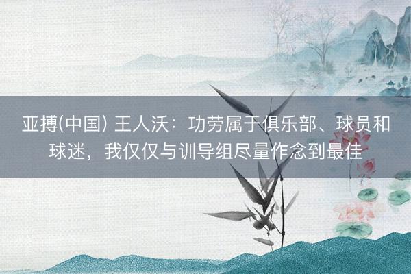 亚搏(中国) 王人沃：功劳属于俱乐部、球员和球迷，我仅仅与训导组尽量作念到最佳