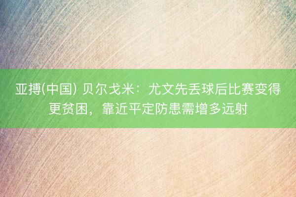 亚搏(中国) 贝尔戈米：尤文先丢球后比赛变得更贫困，靠近平定防患需增多远射