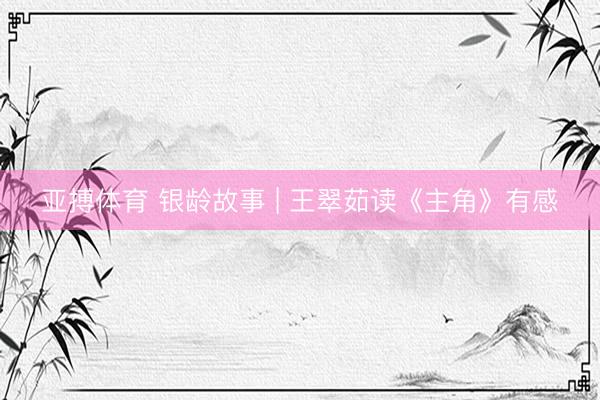 亚搏体育 银龄故事 | 王翠茹读《主角》有感