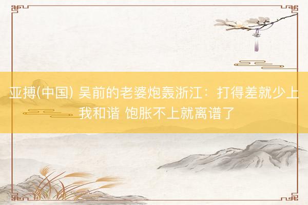 亚搏(中国) 吴前的老婆炮轰浙江：打得差就少上 我和谐 饱胀不上就离谱了