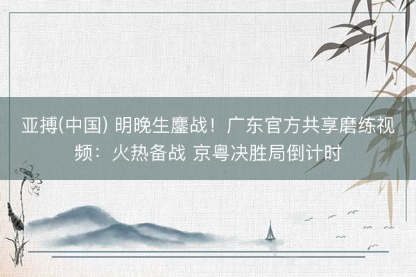 亚搏(中国) 明晚生鏖战！广东官方共享磨练视频：火热备战 京粤决胜局倒计时