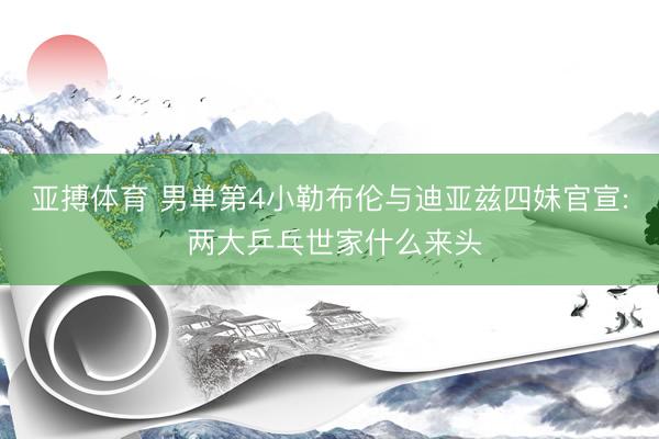 亚搏体育 男单第4小勒布伦与迪亚兹四妹官宣: 两大乒乓世家什么来头