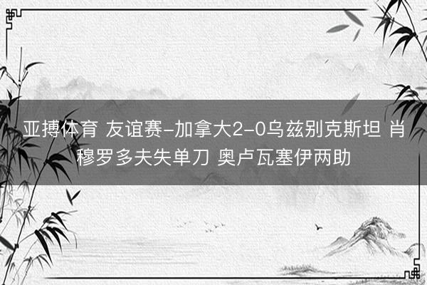 亚搏体育 友谊赛-加拿大2-0乌兹别克斯坦 肖穆罗多夫失单刀 奥卢瓦塞伊两助