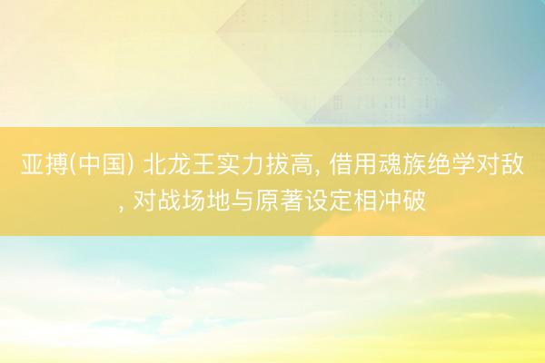 亚搏(中国) 北龙王实力拔高， 借用魂族绝学对敌， 对战场地与原著设定相冲破