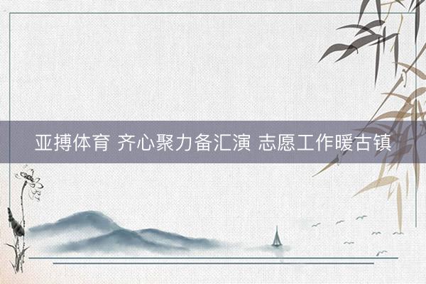 亚搏体育 齐心聚力备汇演 志愿工作暖古镇