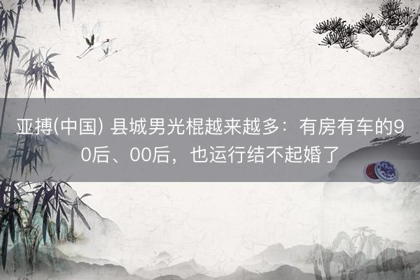亚搏(中国) 县城男光棍越来越多：有房有车的90后、00后，也运行结不起婚了
