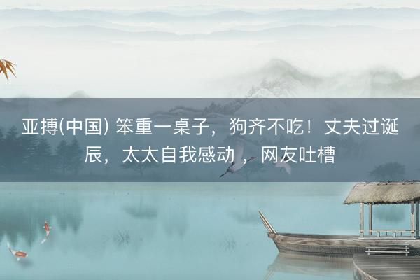 亚搏(中国) 笨重一桌子，狗齐不吃！丈夫过诞辰，太太自我感动 ，网友吐槽