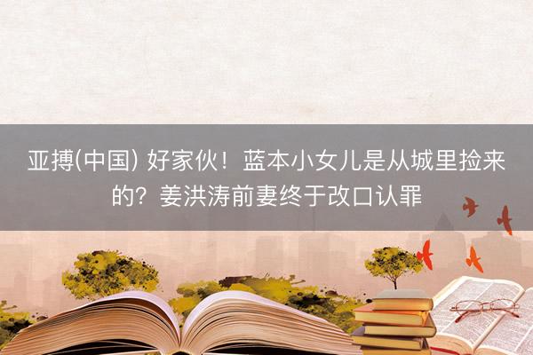 亚搏(中国) 好家伙！蓝本小女儿是从城里捡来的？姜洪涛前妻终于改口认罪