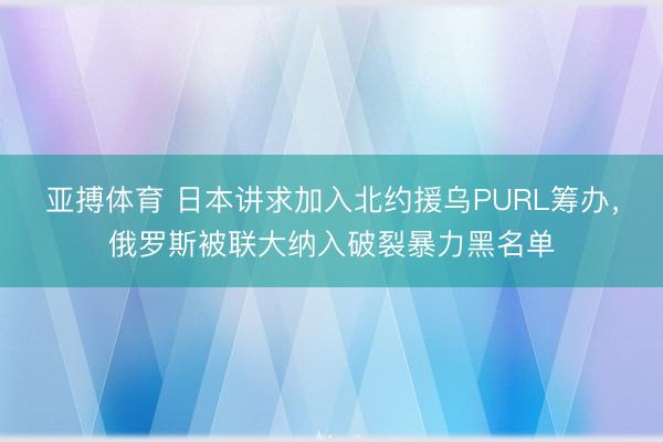 亚搏体育 日本讲求加入北约援乌PURL筹办，俄罗斯被联大纳入破裂暴力黑名单