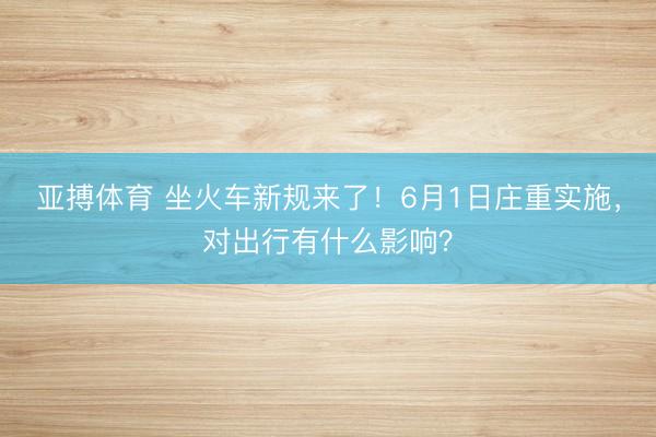 亚搏体育 坐火车新规来了！6月1日庄重实施，对出行有什么影响？