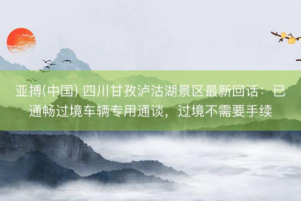 亚搏(中国) 四川甘孜泸沽湖景区最新回话：已通畅过境车辆专用通谈，过境不需要手续