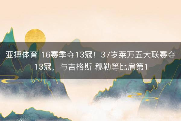 亚搏体育 16赛季夺13冠！37岁莱万五大联赛夺13冠，与吉格斯 穆勒等比肩第1