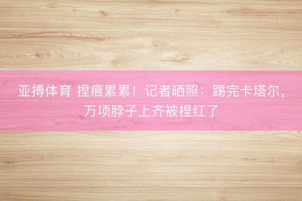亚搏体育 捏痕累累！记者晒照：踢完卡塔尔，万项脖子上齐被捏红了
