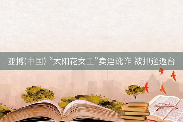 亚搏(中国) “太阳花女王”卖淫讹诈 被押送返台
