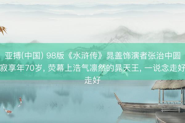 亚搏(中国) 98版《水浒传》晁盖饰演者张治中圆寂享年70岁， 荧幕上浩气凛然的晁天王， 一说念走好