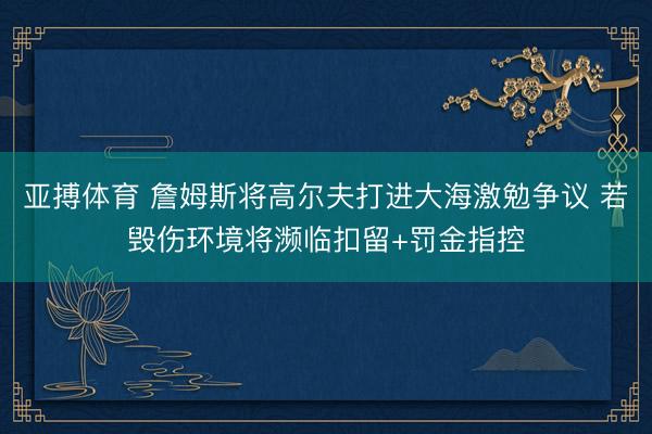 亚搏体育 詹姆斯将高尔夫打进大海激勉争议 若毁伤环境将濒临扣留+罚金指控