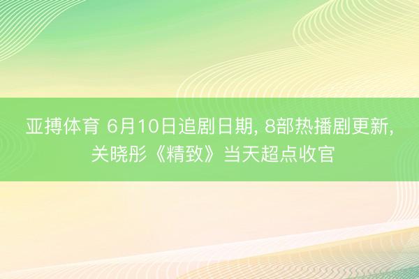 亚搏体育 6月10日追剧日期， 8部热播剧更新， 关晓彤《精致》当天超点收官