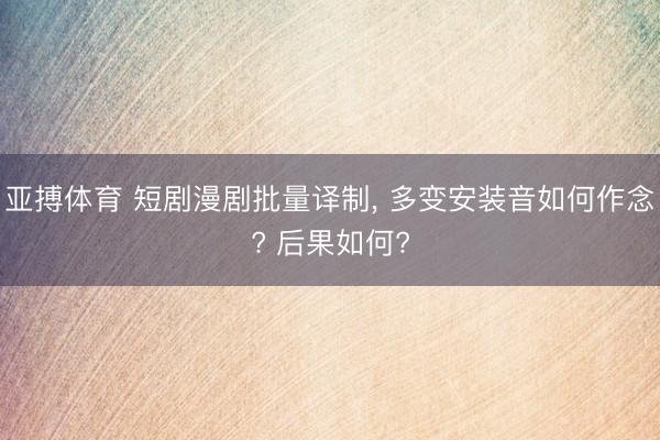 亚搏体育 短剧漫剧批量译制， 多变安装音如何作念? 后果如何?