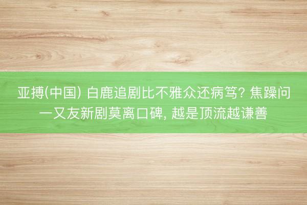 亚搏(中国) 白鹿追剧比不雅众还病笃? 焦躁问一又友新剧莫离口碑， 越是顶流越谦善