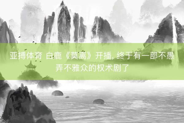 亚搏体育 白鹿《莫离》开播， 终于有一部不愚弄不雅众的权术剧了