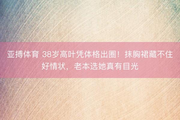 亚搏体育 38岁高叶凭体格出圈！抹胸裙藏不住好情状，老本选她真有目光