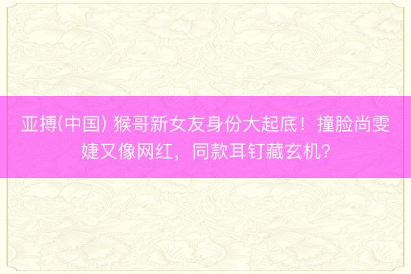 亚搏(中国) 猴哥新女友身份大起底!撞脸尚雯婕又像网红,同款耳钉藏玄机?