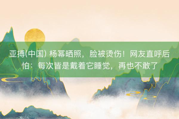 亚搏(中国) 杨幂晒照，脸被烫伤！网友直呼后怕：每次皆是戴着它睡觉，再也不敢了
