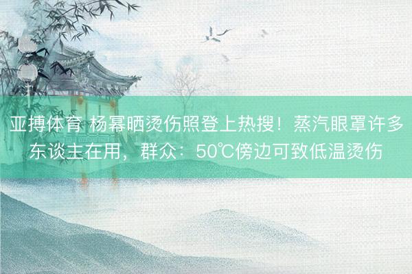 亚搏体育 杨幂晒烫伤照登上热搜！蒸汽眼罩许多东谈主在用，群众：50℃傍边可致低温烫伤