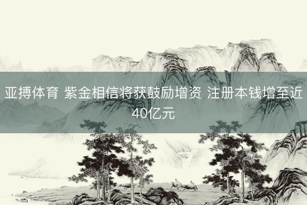 亚搏体育 紫金相信将获鼓励增资 注册本钱增至近40亿元