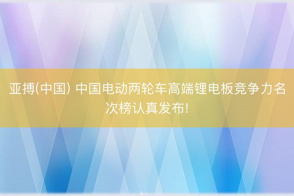 亚搏(中国) 中国电动两轮车高端锂电板竞争力名次榜认真发布!