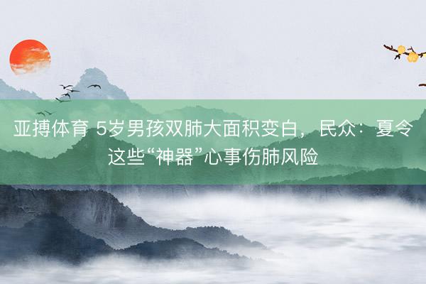 亚搏体育 5岁男孩双肺大面积变白，民众：夏令这些“神器”心事伤肺风险