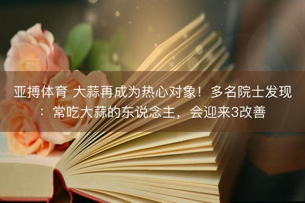 亚搏体育 大蒜再成为热心对象！多名院士发现：常吃大蒜的东说念主，会迎来3改善