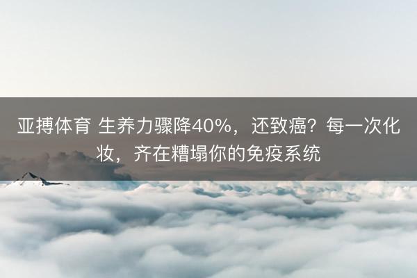 亚搏体育 生养力骤降40%，还致癌？每一次化妆，齐在糟塌你的免疫系统