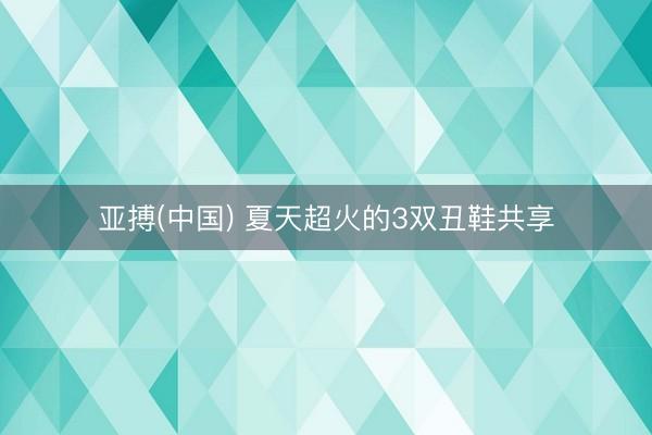 亚搏(中国) 夏天超火的3双丑鞋共享