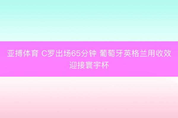亚搏体育 C罗出场65分钟 葡萄牙英格兰用收效迎接寰宇杯