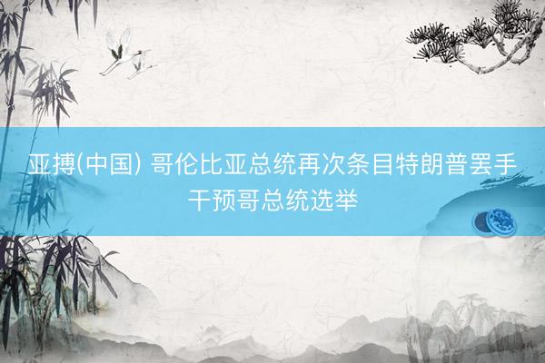 亚搏(中国) 哥伦比亚总统再次条目特朗普罢手干预哥总统选举