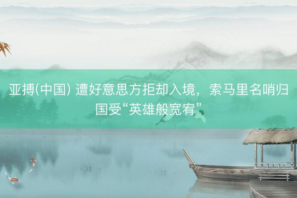 亚搏(中国) 遭好意思方拒却入境，索马里名哨归国受“英雄般宽宥”