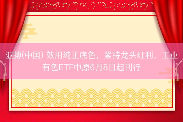 亚搏(中国) 效用纯正底色，紧持龙头红利，工业有色ETF中原6月8日起刊行