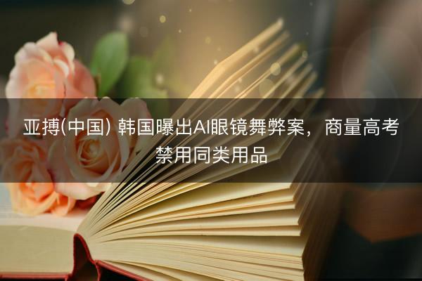 亚搏(中国) 韩国曝出AI眼镜舞弊案，商量高考禁用同类用品